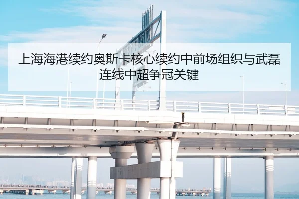 上海海港续约奥斯卡核心续约中前场组织与武磊连线中超争冠关键