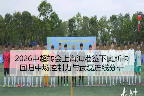 2026中超转会上海海港签下奥斯卡回归中场控制力与武磊连线分析