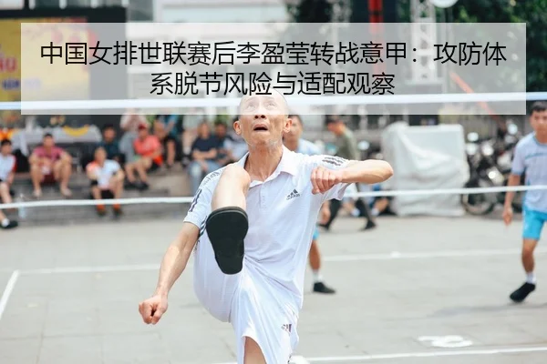 中国女排世联赛后李盈莹转战意甲：攻防体系脱节风险与适配观察