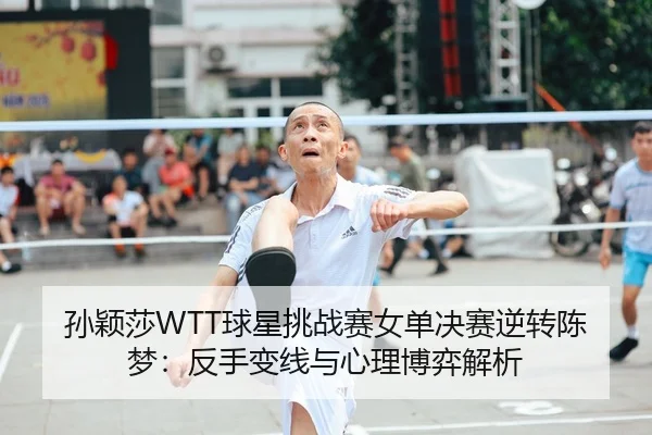 孙颖莎WTT球星挑战赛女单决赛逆转陈梦：反手变线与心理博弈解析